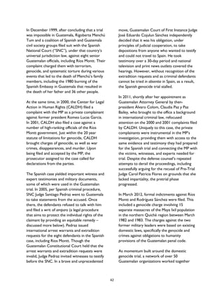 In December 1999, after concluding that a trial
was impossible in Guatemala, Rigoberta Menchú
Tum and a coalition of Spanish and Guatemala
civil society groups filed suit with the Spanish
National Court (“SNC”), under that country’s
universal jurisdiction law, against eight senior
Guatemalan officials, including Ríos Montt. Their
complaint charged them with terrorism,
genocide, and systematic torture during various
events that led to the death of Menchú’s family
members, including the 1980 burning of the
Spanish Embassy in Guatemala that resulted in
the death of her father and 36 other people.
At the same time, in 2000, the Center for Legal
Action in Human Rights (CALDH) filed a
complaint with the MP as a private complainant
against former president Romeo Lucas Garcia.
In 2001, CALDH also filed a case against a
number of high-ranking officials of the Ríos
Montt government. Just within the 20 year
statute of limitations for genocide, CALDH
brought charges of genocide, as well as war
crimes, disappearances, and murder. Upon
being filed and accepted by the MP, the
prosecutor assigned to the case called for
declarations from the parties.
The Spanish case yielded important witness and
expert testimonies and military documents,
some of which were used in the Guatemalan
trial. In 2005, per Spanish criminal procedure,
SNC Judge Santiago Pedraz went to Guatemala
to take statements from the accused. Once
there, the defendants refused to talk with him
and filed a writ of amparo (a legal procedure
that aims to protect the individual rights of the
claimant by providing an equitable remedy –
discussed more below). Pedraz issued
international arrest warrants and extradition
requests for the eight defendants in the Spanish
case, including Rios Montt. Though the
Guatemalan Constitutional Court held that the
arrest warrants and extradition requests were
invalid, Judge Pedraz invited witnesses to testify
before the SNC. In a brave and unprecedented
move, Guatemalan Court of First Instance Judge
José Eduardo Cojulun Sánchez independently
decided that it was his obligation, under
principles of judicial cooperation, to take
depositions from anyone who wanted to testify
and could not travel to Spain. He took
testimony over a 30-day period and national
television and print news outlets covered the
hearings. However, without recognition of the
extradition requests and as criminal defendants
cannot be tried in absentia in Spain, as a result,
the Spanish genocide trial stalled.
In 2011, shortly after her appointment as
Guatemalan Attorney General by then-
president Álvaro Colom, Claudia Paz y Paz
Bailey, who brought to the office a background
in international criminal law, refocused
attention on the 2000 and 2001 complaints filed
by CALDH. Uniquely to this case, the private
complainants were instrumental in the MP’s
investigation, providing them with access to the
same evidence and testimony they had prepared
for the Spanish trial and connecting the MP with
the victims, witnesses, and experts needed for
trial. Despite the defense counsel’s repeated
attempts to derail the proceedings, including
successfully arguing for the recusal of Pre-Trial
Judge Carol Patricia Flores on grounds that she
lacked impartiality, the pretrial phase
progressed.
In March 2012, formal indictments against Ríos
Montt and Rodríguez Sánchez were filed. This
included a genocide charge involving 15
separate massacres of the Maya Ixil population
in the northern Quiché region between March
1982 and 1983. The charges against the two
former military leaders were based on existing
domestic laws, specifically the genocide and
crimes against obligations to humanity
provisions of the Guatemalan penal code.
As momentum built around the domestic
genocide trial, a network of over 50
Guatemalan organizations worked together
42
 