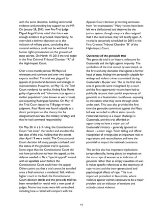 with the same objective, building testimonial
evidence and providing key support to the MP.
On January 28, 2013, new Pre-Trial Judge
Miguel Angel Galvez ruled that there was
enough evidence to proceed. Importantly, he
overruled a defense objection as to the
inclusion of military plans, concluding that
material evidence could not be withheld from
human rights prosecution on the grounds of
state secrets. On March 19, 2013 the trial began
in the First Criminal Tribunal Chamber “A” of
the High-Impact Court.
Over a two-month period, 98 Maya Ixil
witnesses and survivors and over two dozen
experts testified. The trial was plagued by
appeals of procedural decisions and changes in
representation. However, on May 10, the Trial
Court rendered its verdict, finding Ríos Montt
guilty of genocide and “inhumane acts against a
civilian population” (also known as war crimes)
and acquitting Rodriguez Sanchez. On May 17
the Trial Court issued its 718-page written
judgment. Ríos Montt was found culpable as a
direct participant on the theory that he
designed and oversaw the military strategy and
that he had command responsibility.
On May 20, in a 2-3 ruling, the Constitutional
Court “set aside” the verdict and annulled the
last days of the trial, holding that the events
after April 19 were invalid. The Constitutional
Court decision left many people confused, and
the status of the genocide trial in question.
Some argue that the Constitutional Court did
not have jurisdiction to hear the appeal, as the
defense needed to file a “special appeal” instead
with an appellate court before the
Constitutional Court could hear the appeal.
Others point out that a trial cannot be annulled
once a final sentence is rendered. Still, with no
higher court in the land, the Constitutional
Court decision stands and the genocide trial has
been remanded for retrial with a new panel of
judges. Numerous issues were left unresolved,
including how a retrial will comport with the
Appeals Court decision protecting witnesses
from “re-victimization.” Many victims have been
left very disillusioned and deceived by the
justice system, though many are also resigned
that if the need arises, they will testify again. A
re-trial is tentatively scheduled for 2015 in the
First Criminal Tribunal Chamber “B” of the
High-Impact Court.
Outcomes of the genocide trial
The genocide trial is an historic milestone for
Guatemala and the fight against impunity. The
symbolism of the trial cannot be overstated, as
the first and only domestic trial against a former
head of state, finding him personally culpable for
widespread violent crimes committed during
Guatemala’s 36-year war. This is the first time
acts of genocide were recognized by a court
and the first opportunity victims have had to
publically recount their painful experiences of
genocide in a Guatemalan courthouse, exposing
to the nation what they went through while
under oath. This case also provided the first
time the genocide committed against the Maya
Ixil was recorded in official state records.
Historical memory is a major challenge in
Guatemala, and this trial afforded an
opportunity to have a major part of
Guatemala’s history – generally ignored or
denied – center stage. Truth telling and official
recognition of wrongs play an important role in
reparations and reconciliation and have the
potential to impact the national conscience.
The verdict also has important implications
jurisprudentially, having placed an emphasis on
the mass rape of women as an indicator of
genocide rather than as simply casualties of war.
It makes specific references to the testimony of
rape victims and the inter-generational and
psychological effects of rape. This is an
important precedent in Guatemala, where
violence against women continues to be a major
problem and an indicator of tensions and
attitudes about violence.
43
 