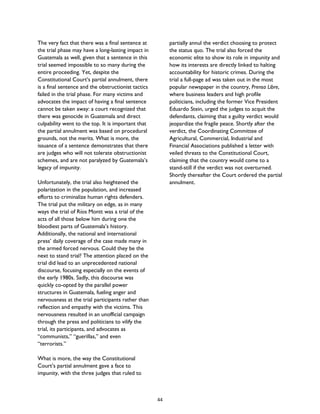 The very fact that there was a final sentence at
the trial phase may have a long-lasting impact in
Guatemala as well, given that a sentence in this
trial seemed impossible to so many during the
entire proceeding. Yet, despite the
Constitutional Court’s partial annulment, there
is a final sentence and the obstructionist tactics
failed in the trial phase. For many victims and
advocates the impact of having a final sentence
cannot be taken away: a court recognized that
there was genocide in Guatemala and direct
culpability went to the top. It is important that
the partial annulment was based on procedural
grounds, not the merits. What is more, the
issuance of a sentence demonstrates that there
are judges who will not tolerate obstructionist
schemes, and are not paralyzed by Guatemala’s
legacy of impunity.
Unfortunately, the trial also heightened the
polarization in the population, and increased
efforts to criminalize human rights defenders.
The trial put the military on edge, as in many
ways the trial of Ríos Montt was a trial of the
acts of all those below him during one the
bloodiest parts of Guatemala’s history.
Additionally, the national and international
press’ daily coverage of the case made many in
the armed forced nervous. Could they be the
next to stand trial? The attention placed on the
trial did lead to an unprecedented national
discourse, focusing especially on the events of
the early 1980s. Sadly, this discourse was
quickly co-opted by the parallel power
structures in Guatemala, fueling anger and
nervousness at the trial participants rather than
reflection and empathy with the victims. This
nervousness resulted in an unofficial campaign
through the press and politicians to vilify the
trial, its participants, and advocates as
“communists,” “guerillas,” and even
“terrorists.”
What is more, the way the Constitutional
Court’s partial annulment gave a face to
impunity, with the three judges that ruled to
partially annul the verdict choosing to protect
the status quo. The trial also forced the
economic elite to show its role in impunity and
how its interests are directly linked to halting
accountability for historic crimes. During the
trial a full-page ad was taken out in the most
popular newspaper in the country, Prensa Libre,
where business leaders and high profile
politicians, including the former Vice President
Eduardo Stein, urged the judges to acquit the
defendants, claiming that a guilty verdict would
jeopardize the fragile peace. Shortly after the
verdict, the Coordinating Committee of
Agricultural, Commercial, Industrial and
Financial Associations published a letter with
veiled threats to the Constitutional Court,
claiming that the country would come to a
stand-still if the verdict was not overturned.
Shortly thereafter the Court ordered the partial
annulment.
44
 