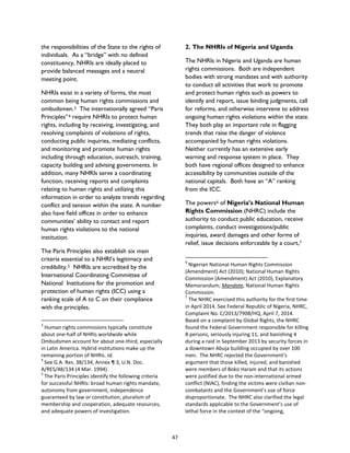 the responsibilities of the State to the rights of
individuals. As a “bridge” with no defined
constituency, NHRIs are ideally placed to
provide balanced messages and a neutral
meeting point.
NHRIs exist in a variety of forms, the most
common being human rights commissions and
ombudsmen.3 The internationally agreed “Paris
Principles”4 require NHRIs to protect human
rights, including by receiving, investigating, and
resolving complaints of violations of rights,
conducting public inquiries, mediating conflicts,
and monitoring and promote human rights
including through education, outreach, training,
capacity building and advising governments. In
addition, many NHRIs serve a coordinating
function, receiving reports and complaints
relating to human rights and utilizing this
information in order to analyze trends regarding
conflict and tension within the state. A number
also have field offices in order to enhance
communities’ ability to contact and report
human rights violations to the national
institution.
The Paris Principles also establish six main
criteria essential to a NHRI’s legitimacy and
credibility.5 NHRIs are accredited by the
International Coordinating Committee of
National Institutions for the promotion and
protection of human rights (ICC) using a
ranking scale of A to C on their compliance
with the principles.
3
Human rights commissions typically constitute
about one-half of NHRIs worldwide while
Ombudsmen account for about one-third, especially
in Latin America. Hybrid institutions make up the
remaining portion of NHRIs. Id.
4
See G.A. Res. 38/134, Annex ¶ 3, U.N. Doc.
A/RES/48/134 (4 Mar. 1994).
5
The Paris Principles identify the following criteria
for successful NHRIs: broad human rights mandate,
autonomy from government, independence
guaranteed by law or constitution, pluralism of
membership and cooperation, adequate resources,
and adequate powers of investigation.
2. The NHRIs of Nigeria and Uganda
The NHRIs in Nigeria and Uganda are human
rights commissions. Both are independent
bodies with strong mandates and with authority
to conduct all activities that work to promote
and protect human rights such as powers to
identify and report, issue binding judgments, call
for reforms, and otherwise intervene to address
ongoing human rights violations within the state.
They both play an important role in flagging
trends that raise the danger of violence
accompanied by human rights violations.
Neither currently has an extensive early
warning and response system in place. They
both have regional offices designed to enhance
accessibility by communities outside of the
national capitals. Both have an “A” ranking
from the ICC.
The powers6 of Nigeria’s National Human
Rights Commission (NHRC) include the
authority to conduct public education, receive
complaints, conduct investigations/public
inquiries, award damages and other forms of
relief, issue decisions enforceable by a court,7
6
Nigerian National Human Rights Commission
(Amendment) Act (2010); National Human Rights
Commission (Amendment) Act (2010), Explanatory
Memorandum; Mandate, National Human Rights
Commission.
7
The NHRC exercised this authority for the first time
in April 2014. See Federal Republic of Nigeria, NHRC,
Complaint No. C/2013/7908/HQ, April 7, 2014.
Based on a complaint by Global Rights, the NHRC
found the Federal Government responsible for killing
8 persons, seriously injuring 11, and banishing 4
during a raid in September 2013 by security forces in
a downtown Abuja building occupied by over 100
men. The NHRC rejected the Government’s
argument that those killed, injured, and banished
were members of Boko Haram and that its actions
were justified due to the non-international armed
conflict (NIAC), finding the victims were civilian non-
combatants and the Government’s use of force
disproportionate. The NHRC also clarified the legal
standards applicable to the Government’s use of
lethal force in the context of the “ongoing,
47
 