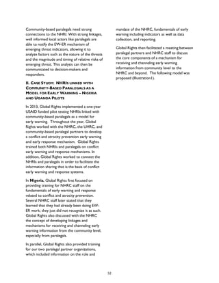 Community-based paralegals need strong
connections to the NHRI. With strong linkages,
well informed local actors like paralegals are
able to notify the EW-ER mechanism of
emerging threat indicators, allowing it to
analyze factors such as the nature of the threats
and the magnitude and timing of relative risks of
emerging threat. This analysis can then be
communicated to decision-makers and
responders.
II. CASE STUDY: NHRIS LINKED WITH
COMMUNITY-BASED PARALEGALS AS A
MODEL FOR EARLY WARNING – NIGERIA
AND UGANDA PILOTS
In 2013, Global Rights implemented a one-year
USAID funded pilot testing NHRIs linked with
community-based paralegals as a model for
early warning. Throughout the year, Global
Rights worked with the NHRC, the UHRC, and
community-based paralegal partners to develop
a conflict and atrocity prevention early warning
and early response mechanism. Global Rights
trained both NHRIs and paralegals on conflict
early warning and response mechanisms. In
addition, Global Rights worked to connect the
NHRIs and paralegals in order to facilitate the
information sharing that is the basis of conflict
early warning and response systems.
In Nigeria, Global Rights first focused on
providing training for NHRC staff on the
fundamentals of early warning and response
related to conflict and atrocity prevention.
Several NHRC staff later stated that they
learned that they had already been doing EW-
ER work; they just did not recognize it as such.
Global Rights also discussed with the NHRC
the concept of developing linkages and
mechanisms for receiving and channeling early
warning information from the community level,
especially from paralegals.
In parallel, Global Rights also provided training
for our two paralegal partner organizations,
which included information on the role and
mandate of the NHRC, fundamentals of early
warning including indicators as well as data
collection, and reporting.
Global Rights then facilitated a meeting between
paralegal partners and NHRC staff to discuss
the core components of a mechanism for
receiving and channeling early warning
information from community level to the
NHRC and beyond. The following model was
proposed (Illustration1).
52
 