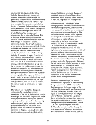 ethnic, and tribal disputes, land grabbing
including disputes between members of
different tribes, political interference, and
provocative speech including between members
of different tribes. Participants identified signs
that ethnic conflict was on the rise, including
burning of houses in Bankonzo villages, students
taking weapons to school, parents keeping their
children from attending schools due to the
tribal affiliation of the operator, and
displacement due to inter-tribal threats. One
tribal leader was particularly identified as a
driver of conflict. Recommendations from the
first dialogue re-surfaced in a second
community dialogue that brought together a
cross section of the community, UHRC officials,
and Makerere University law student interns.
Participants identified potential causes of
conflict that had arisen since the first dialogue
including 1) poisoning of water, 2) perceived
discrimination in access to health care that
resulted in loss of life, 3) water pipes in one
area were cut off, 4) threats resulted in shop
closings, and 5) the Bamba ethnic group had a
list of members of the Bankonzo ethnic group
whom they planned to kill. Some participants
had received threatening phone calls or had
been physically attacked. Participants especially
women highlighted the impact of this inter-
ethnic conflict on women including 1) increased
separation and abuse in inter-ethnic marriages
and 2) inability to farm due to fear of violence
left women unable to earn income to repay
loans.
Efforts taken as a result of the dialogue to
mitigate conflict included government
cancellation of the visit of the Bankonzo king to
Bundibugyo and the Bamba king preached peace
messages on the radio. Participants identified
ways they could prevent conflicts from turning
violent such as 1) setting up district working
groups composed of the two major ethnic
groups - Bamba and Bankonzo - to ensure
continuity of the peace process, 2) joint radio
talk shows by representatives of both ethnic
groups, 3) additional community dialogues, 4)
peace talks between the two kings and the
government, and 5) quarterly review meetings
to track the progress of the peace process.
Through sub-grants Global Rights’ three
paralegal partners carried out community-based
activities to mitigate conflict, understand the
root causes of local conflict, and to collect and
analyze potential indicators of conflicts. The
partners conducted some activities together
convening staff and volunteers from different
ethnic groups to model tolerance and
cooperation as well as to communicate
messages in a range of local languages. NGO-
CBO Forum and BUWOFE paralegals
participated in radio discussions, ran radio
jingles conveying peace messages in several local
languages, and gave community-based drama
presentations in two communities acting out
scenarios about conflict drivers, tolerance, non-
discrimination, and conflict mitigation. Building
on issues surfaced in the community dialogues,
the role play dramas included attention to inter-
ethnic marriages as a stress point in the
community with particular impact on women.
Notably participants made the link between
conflict, displacement, and poverty, as
summarized by one partner “where there’s
peace is where development sleeps.”
To deepen understanding of the Bamba-
Bakonzo conflict highlighted in the community
dialogues, our partner CCIO undertook an in-
depth assessment of the root causes of the
conflict and its impacts with specific attention to
the impact on women. Partners noted the
impact of conflict potential from the refugee
spillover from the Democratic Republic of
Congo as well as from land conflicts, observing
that an increased number of residents were
seeking ownership certificates to ease conflict.
CCIO also organized a peace walk and a
Children’s Parliament. Working through the
local department of education, two students
were selected from thirteen schools covering
55
 