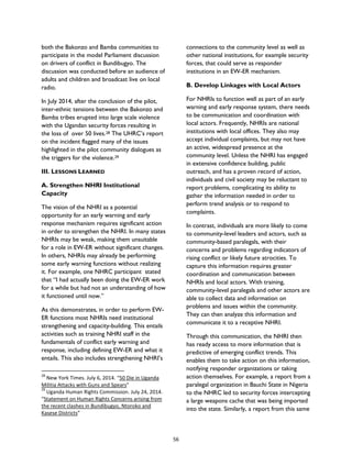 both the Bakonzo and Bamba communities to
participate in the model Parliament discussion
on drivers of conflict in Bundibugyo. The
discussion was conducted before an audience of
adults and children and broadcast live on local
radio.
In July 2014, after the conclusion of the pilot,
inter-ethnic tensions between the Bakonzo and
Bamba tribes erupted into large scale violence
with the Ugandan security forces resulting in
the loss of over 50 lives.28 The UHRC’s report
on the incident flagged many of the issues
highlighted in the pilot community dialogues as
the triggers for the violence.29
III. LESSONS LEARNED
A. Strengthen NHRI Institutional
Capacity
The vision of the NHRI as a potential
opportunity for an early warning and early
response mechanism requires significant action
in order to strengthen the NHRI. In many states
NHRIs may be weak, making them unsuitable
for a role in EW-ER without significant changes.
In others, NHRIs may already be performing
some early warning functions without realizing
it. For example, one NHRC participant stated
that “I had actually been doing the EW-ER work
for a while but had not an understanding of how
it functioned until now.”
As this demonstrates, in order to perform EW-
ER functions most NHRIs need institutional
strengthening and capacity-building. This entails
activities such as training NHRI staff in the
fundamentals of conflict early warning and
response, including defining EW-ER and what it
entails. This also includes strengthening NHRI’s
28
New York Times. July 6, 2014. “50 Die in Uganda
Militia Attacks with Guns and Spears”
29
Uganda Human Rights Commission. July 24, 2014.
“Statement on Human Rights Concerns arising from
the recent clashes in Bundibugyo, Ntoroko and
Kasese Districts”
connections to the community level as well as
other national institutions, for example security
forces, that could serve as responder
institutions in an EW-ER mechanism.
B. Develop Linkages with Local Actors
For NHRIs to function well as part of an early
warning and early response system, there needs
to be communication and coordination with
local actors. Frequently, NHRIs are national
institutions with local offices. They also may
accept individual complaints, but may not have
an active, widespread presence at the
community level. Unless the NHRI has engaged
in extensive confidence building, public
outreach, and has a proven record of action,
individuals and civil society may be reluctant to
report problems, complicating its ability to
gather the information needed in order to
perform trend analysis or to respond to
complaints.
In contrast, individuals are more likely to come
to community-level leaders and actors, such as
community-based paralegals, with their
concerns and problems regarding indicators of
rising conflict or likely future atrocities. To
capture this information requires greater
coordination and communication between
NHRIs and local actors. With training,
community-level paralegals and other actors are
able to collect data and information on
problems and issues within the community.
They can then analyze this information and
communicate it to a receptive NHRI.
Through this communication, the NHRI then
has ready access to more information that is
predictive of emerging conflict trends. This
enables them to take action on this information,
notifying responder organizations or taking
action themselves. For example, a report from a
paralegal organization in Bauchi State in Nigeria
to the NHRC led to security forces intercepting
a large weapons cache that was being imported
into the state. Similarly, a report from this same
56
 
