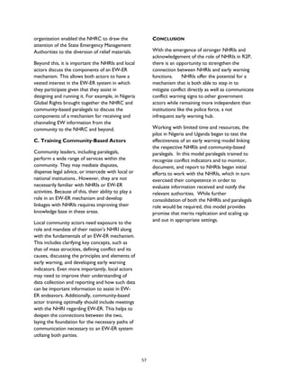 organization enabled the NHRC to draw the
attention of the State Emergency Management
Authorities to the diversion of relief materials.
Beyond this, it is important the NHRIs and local
actors discuss the components of an EW-ER
mechanism. This allows both actors to have a
vested interest in the EW-ER system in which
they participate given that they assist in
designing and running it. For example, in Nigeria
Global Rights brought together the NHRC and
community-based paralegals to discuss the
components of a mechanism for receiving and
channeling EW information from the
community to the NHRC and beyond.
C. Training Community-Based Actors
Community leaders, including paralegals,
perform a wide range of services within the
community. They may mediate disputes,
dispense legal advice, or intercede with local or
national institutions.. However, they are not
necessarily familiar with NHRIs or EW-ER
activities. Because of this, their ability to play a
role in an EW-ER mechanism and develop
linkages with NHRIs requires improving their
knowledge base in these areas.
Local community actors need exposure to the
role and mandate of their nation’s NHRI along
with the fundamentals of an EW-ER mechanism.
This includes clarifying key concepts, such as
that of mass atrocities, defining conflict and its
causes, discussing the principles and elements of
early warning, and developing early warning
indicators. Even more importantly, local actors
may need to improve their understanding of
data collection and reporting and how such data
can be important information to assist in EW-
ER endeavors. Additionally, community-based
actor training optimally should include meetings
with the NHRI regarding EW-ER. This helps to
deepen the connections between the two,
laying the foundation for the necessary paths of
communication necessary to an EW-ER system
utilizing both parties.
CONCLUSION
With the emergence of stronger NHRIs and
acknowledgement of the role of NHRIs in R2P,
there is an opportunity to strengthen the
connection between NHRIs and early warning
functions. NHRIs offer the potential for a
mechanism that is both able to step in to
mitigate conflict directly as well as communicate
conflict warning signs to other government
actors while remaining more independent than
institutions like the police force, a not
infrequent early warning hub.
Working with limited time and resources, the
pilot in Nigeria and Uganda began to test the
effectiveness of an early warning model linking
the respective NHRIs and community-based
paralegals. In this model paralegals trained to
recognize conflict indicators and to monitor,
document, and report to NHRIs began initial
efforts to work with the NHRIs, which in turn
exercised their competence in order to
evaluate information received and notify the
relevant authorities. While further
consolidation of both the NHRIs and paralegals
role would be required, this model provides
promise that merits replication and scaling up
and out in appropriate settings.
57
 