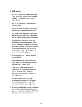 NHRI CHECKLIST
1. The NHRI in the state has a strong human
rights protection and promotion mandate
including a mandate to prevent human
rights abuses.
2. The NHRI has a degree of independence
from the state.
3. The NHRI has an established information
gathering and trend forecasting function.
4. The NHRI either already has connections
with local communities, or it is willing and
able to work to establish such connections.
5. There are local community actors that
perform functions complimentary to an
EW-ER mechanism. This may be paralegals
who take complaints from citizens regarding
human rights violations, local leaders to
which citizens come with complaints, or
some other type of local actor.
6. These local actors are open to working
with the NHRI.
7. Functioning channels of communication
either are or can be established between
the local actors and the NHRI.
8. Local actors regularly interact with
members of the community, specifically
hearing of human rights violations,
grievances, and information indicative of
brewing conflict.
9. There is an understanding of what
constitutes warning signs of conflicts and
atrocities that the early warning and
response mechanism seeks to prevent.
10. There is an established response mechanism
that works in response to the information
gathered and interpreted by the NHRI and
associated local community actors.
58
 