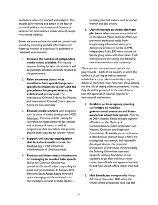 particularly when it is tracked and analyzed. This
enables early warning and action in the face of
potential violence, and creation of dossiers of
evidence for post-violence prosecution of people
who incited violence.
Below are some actions that seek to counter hate
speech by increasing available information and
fostering freedom of expression in polarized or
restricted environments:
1. Increase the number of independent
media voices available. This usually
requires funding by external donors. It will
be politically sensitive and likely resisted by
the government.
2. Raise awareness about what
constitutes hate speech/dangerous
speech, its impact on society, and the
precedence for perpetrators to be
indicted and prosecuted. The
International Criminal Tribunal for Rwanda
and International Criminal Court cases on
Kenya are two examples.
3. Educate media workers with programs
such as those of media development NGO
Internews. This may include training for
journalists to foster sensitivity for context
and inclusivity of voices, as well as
programs on data journalism that provide
ground-truth accuracy to counter rumor.
4. Support civil society organizations
that fact-check media stories, like
StopFake.org, a vital antidote to
misinformation in Ukrainian media.
5. Produce and disseminate information
or messaging to counter hate speech.
Search for Common Ground has
pioneered the use of video story-telling for
peace and reconciliation. In Kenya’s 2013
elections, Sisi ni Amani Kenya produced
peace messaging and disseminated it as
text messages via local, credible leaders—
including informal leaders, such as market
women and taxi drivers.
6. Use technology to create alternate
platforms when avenues are prohibited
or threatened. When Slobodan Milosevic
prevented traditional media from
broadcasting information about pro-
democracy protests in Serbia in 1996,
independent Radio B92 went around the
ban by going online with their news. Tech
entrepreneurs are testing and deploying
new circumvention tools constantly.
There are also more extreme options that
governments – both of the country in which the
conflict is occurring as well as external
stakeholders – can take immediately to try to
defuse an imminent crisis. However, these actions
run the risk of setting adverse precedents. If used,
they should be grounded in the rule of law or
have the approval of national, regional or
international mechanisms.
1. Establish an inter-agency steering
committee to mobilize
governmental resources and foster
awareness about hate speech. Prior to
its 2013 election, Kenya brought together
officials from the Ministry of
Communications, public prosecutor, and
National Cohesion and Integration
Commission. At weekly press conferences
it identified and shamed those it felt were
propagating hate speech, and reportedly
developed dossiers for potential
prosecution of individuals. (Unfortunately,
the Steering Committee operated
opaquely, without foundation in law,
appeared to go after individual voices
rather than officials, and appeared to have
forced hate speech offline rather than end
it.)
2. Halt broadcasts temporarily. Kenya
did this in December 2007 when the
winner of the presidential vote was still
4
 