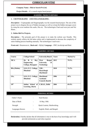 CURRICULAM VITAE
Company Name: - Dial ur Search Pvt.Ltd.
Project Details: - It’s a search engine based project.
1. CRYPTOGRAPHY AND STEGANOGRAPHY.
Description: - Cryptography and Steganography was the research based project. The aim of this
project was to disguise the use of hidden messages as well as to keep the hidden messages secret
by using the cover medium like audio, files etc. The technologies I had used were java and Net
Beans. .
2. Online Bid For Projects.
Description: - The principle goal of this project is to make the website user friendly. This
website mainly reflects the bid taken online and is implemented to decrease the complexity of
entire bidding process handling manually. The technologies I used were:-
Front-end:- Dreamweaver , Back-end: - MySql Language: - PHP, JavaScript and Html.
Course College/School University/Board Years Marks(%)
MCA Dr. B. C. Roy
Engineering
College, Durgapur
West Bengal
University of
Technology
2013 79.9%
BSc.(Maths) S.S.L.N.T. College,
Dhanbad
VBU,
Hazaribagh
Jharkhand
2010 71.5%
I.Sc. S.S.L.N.T. College,
Dhanbad
Jharkhand
Academic
Council, Ranchi
2006 60%
10th
Indian School of
Learning, Jharia
C.B.S.E., Delhi 2004 69.4%
Father’s Name : Sunil Kumar.
Date of Birth : 18 May 1988.
Strength : Quick Learner, Hardworking.
Languages Known : English, Hindi, and Bengali.
Declaration: I hereby declare that all information is true to the best of my knowledge and I will
provide testimonials as and when required.
ACADEMIC PROJECTS DETAILS
ACADEMICS DETAILS
PERSONAL DETAILS
 