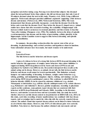 navigation task before taking a nap. Post-nap tests showed that subjects who dreamed
about the task performed better than subjects who did not dream (note that only 4 out of
50 subjects dreamed about the task in this study; Wamsley et al., 2010). Using a different
approach, Nielsenand colleagues provided additional arguments supporting a link between
dreams and memory (Nielsen et al., 2004; Nielsenand Stenstrom, 2005). This team
demonstrated that dreams preferably incorporate events that the dreamer lived the day
before and events that the dreamer lived 7 days before the dream (U shaped curve). Animal
studies have shown that after associative learning, the excitability of hippocampal cells
increases (which leads to an increase in neuronal plasticity) and then returns to baseline
7 days after training (Thompson et al., 1996). The similarity between the delay of episodic
event incorporation into dreams and the delay of post-training cellular plasticity in the
hippocampus led the Canadian team to suggest a link between dreaming and episodic
memory consolidation.
In summary, the preceding section describes the current state of the art on
dreaming, its phenomenology and cerebral correlates and hypotheses about its functions.
Some substantial advances have been made, but much remains to be understood.
Go to:
Unresolved Issues
The link between oneiric behaviors and dream reports
A piece of evidence in favor of a strong link between REM sleepand dreaming is the
oneiric behavior (the appearance of complex motor behaviors when motor inhibition is
suppressed during REM sleep) discovered by Sastre and Jouvet (1979) in cats and
reproduced by Sanford et al. (2001) in rats. Researchers interpreted these results as the
animal acting out its dream. However, as animals do not talk, the link between oneiric
behavior and dream recall cannot be testedexperimentally. This limitation seriously
hampers our understanding of dreaming. In humans, complex motor behaviors (e.g.,
talking, grabbing, and manipulating imaginary objects, walking, and running) can also
occur during REM sleepin a pathological context. This syndrome is called REM sleep
behavior disorder (RBD). It can be caused by substance withdrawal (e.g., alcohol,
Nitrazepam) or intoxication (e.g., caffeine, tricyclic antidepressants) or by various diseases
(e.g., Parkinson’s and Alzheimer’s diseases, pontine neoplasms). According to physicians
experts on this syndrome, some patients report dreams that are consistent with their
behaviors in REM sleep(Mahowald and Schenck, 2000). According to the literature,
however, such matches seemto be loose and not systematic. Only one study has tested
whether observers can link dream content to sleepbehaviors in RBD (Valli et al., 2011). In
this study, each video recording of motor manifestations was combined with four dream
reports, and sevenjudges had to match the video clip with the correctly reported dream
content. The authors found that reported dream content can be linked to motor behaviors
at a level better than chance. However, only 39.5% of video-dream pairs were correctly
identified. Note, however, that because the authors obtained only movements and not
 