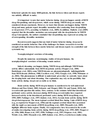 behavioral episodes for many RBD patients, the link between videos and dream reports
was unfairly difficult to make.
It is important to note that motor behavior during sleepcan happen outside of REM
sleep. Sleepwalking and sleepterrors, which occur during NREM sleep, are usually not
considered dream enactments. However, we know that dreams can happen during NREM
sleep, and many patients report dreamlike mentation after awakening from sleepwalking
or sleepterrors (71%, according to Oudiette et al., 2009). In addition, Oudiette et al. (2009)
reported that the dreamlike mentation can correspond with the sleepbehavior in NREM
sleep. Consequently, the authors concluded that sleepwalking may represent an acting out
of corresponding dreamlike mentation.
Recent research suggests that any kind of motor behavior during sleepcan be
considered an oneiric behavior. One of the challenges for future research is to test the
strength of the link between these oneiric behaviors and dream reports in a controlled and
systematic way.
Neurophysiological correlates of dreaming
Despite the numerous neuroimaging studies of sleepin humans, the
neurophysiological correlates of dreaming remain unclear.
Indeed, dreaming can happen during NREM sleep, and although NREM brain
activity differs substantially from REM sleepbrain activity (Maquet et al., 2000;
Buchsbaum et al., 2001), some NREM dreams are phenomenologically indistinguishable
from REM dreams (Hobson, 1988; Cavallero et al., 1992; Cicogna et al., 1998; Wittmann et
al., 2004). This phenomenon is difficult to understand given what we currently know about
the sleeping brain and about dreaming. One explanation may rely on the possibility that
brain activity during sleepis not as stable as we think.
Brain activity during REM sleepin humans is considered to be well understood
(Hobson and Pace-Schott, 2002; Schwartz and Maquet, 2002; Nir and Tononi, 2010), but
several results question this notion. First, contrary to the common belief that dorsolateral
prefrontal cortex activity decreases during REM sleep, several studies have reported
increased activity in the dorsolateral prefrontal cortex during REM sleep(Hong et al.,
1995, 2009; Nofzinger et al., 1997; Kubota et al., 2011). Second, brain activity during REM
sleepis heterogeneous. The mean regional cerebral blood flow during 1 min of REM sleep
(e.g., as reported in Maquet et al., 1996) and the regional cerebral blood flow associated
with the rapid eye movements of REM sleep(Hong et al., 2009; Miyauchi et al., 2009)
highlight different brain regions. Finally, few congruencies have been noted in the results
of studies investigating brain activity during REM sleep (Hong et al., 1995, 2009; Maquet et
al., 1996, 2000; Braun et al., 1997, 1998; Nofzinger et al., 1997; Peigneux et al., 2001;
Wehrle et al., 2005; Miyauchi et al., 2009; Kubota et al., 2011), evenbetween studies using
 