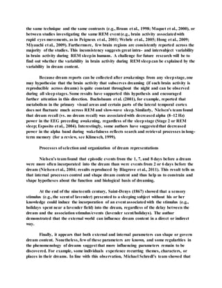the same technique and the same contrasts (e.g., Braun et al., 1998; Maquet et al., 2000), or
between studies investigating the same REM event (e.g., brain activity associatedwith
rapid eyes movements, as in Peigneux et al., 2001; Wehrle et al., 2005; Hong et al., 2009;
Miyauchi et al., 2009). Furthermore, few brain regions are consistently reported across the
majority of the studies. This inconsistency suggests great intra- and intersubject variability
in brain activity during REM sleepin humans. A challenge for future research will be to
find out whether the variability in brain activity during REM sleepcan be explained by the
variability in dream content.
Because dream reports can be collected after awakenings from any sleepstage, one
may hypothesize that the brain activity that subserves dreaming (if such brain activity is
reproducible across dreams) is quite constant throughout the night and can be observed
during all sleepstages. Some results have supported this hypothesis and encouraged
further attention in this direction. Buchsbaum et al. (2001), for example, reported that
metabolism in the primary visual areas and certain parts of the lateral temporal cortex
does not fluctuate much across REM and slow-wave sleep. Similarly, Nielsen’s team found
that dream recall (vs. no dream recall) was associatedwith decreased alpha (8–12 Hz)
power in the EEG preceding awakening, regardless of the sleepstage (Stage 2 or REM
sleep; Esposito et al., 2004). Interestingly, some authors have suggestedthat decreased
power in the alpha band during wakefulness reflects search and retrieval processes in long-
term memory (for a review, see Klimesch, 1999).
Processes of selection and organization of dream representations
Nielsen’s team found that episodic events from the 1, 7, and 8 days before a dream
were more often incorporated into the dream than were events from 2 or 6 days before the
dream (Nielsen et al., 2004; results reproduced by Blagrove et al., 2011). This result tells us
that internal processes control and shape dream content and thus help us to constrain and
shape hypotheses about the function and biological basis of dreaming.
At the end of the nineteenth century, Saint-Denys (1867) showed that a sensory
stimulus (e.g., the scent of lavender) presented to a sleeping subject without his or her
knowledge could induce the incorporation of an event associatedwith the stimulus (e.g.,
holidays spent near a lavender field) into the dream, regardless of the delay between the
dream and the association stimulus/events (lavender scent/holidays). The author
demonstrated that the external world can influence dream content in a direct or indirect
way.
Finally, it appears that both external and internal parameters can shape or govern
dream content. Nonetheless, few of these parameters are known, and some regularities in
the phenomenology of dreams suggest that more influencing parameters remain to be
discovered. For example, some individuals experience recurring themes, characters, or
places in their dreams. In line with this observation, Michael Schredl’s team showed that
 