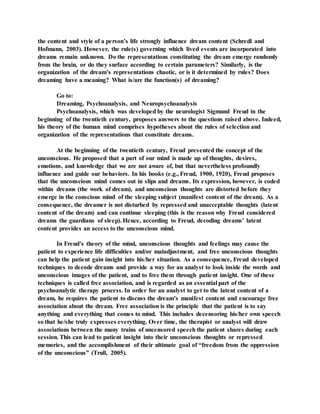 the content and style of a person’s life strongly influence dream content (Schredl and
Hofmann, 2003). However, the rule(s) governing which lived events are incorporated into
dreams remain unknown. Do the representations constituting the dream emerge randomly
from the brain, or do they surface according to certain parameters? Similarly, is the
organization of the dream’s representations chaotic, or is it determined by rules? Does
dreaming have a meaning? What is/are the function(s) of dreaming?
Go to:
Dreaming, Psychoanalysis, and Neuropsychoanalysis
Psychoanalysis, which was developed by the neurologist Sigmund Freud in the
beginning of the twentieth century, proposes answers to the questions raised above. Indeed,
his theory of the human mind comprises hypotheses about the rules of selection and
organization of the representations that constitute dreams.
At the beginning of the twentieth century, Freud presented the concept of the
unconscious. He proposed that a part of our mind is made up of thoughts, desires,
emotions, and knowledge that we are not aware of, but that nevertheless profoundly
influence and guide our behaviors. In his books (e.g., Freud, 1900, 1920), Freud proposes
that the unconscious mind comes out in slips and dreams. Its expression, however, is coded
within dreams (the work of dream), and unconscious thoughts are distorted before they
emerge in the conscious mind of the sleeping subject (manifest content of the dream). As a
consequence, the dreamer is not disturbed by repressed and unacceptable thoughts (latent
content of the dream) and can continue sleeping (this is the reason why Freud considered
dreams the guardians of sleep). Hence, according to Freud, decoding dreams’ latent
content provides an access to the unconscious mind.
In Freud’s theory of the mind, unconscious thoughts and feelings may cause the
patient to experience life difficulties and/or maladjustment, and free unconscious thoughts
can help the patient gain insight into his/her situation. As a consequence, Freud developed
techniques to decode dreams and provide a way for an analyst to look inside the words and
unconscious images of the patient, and to free them through patient insight. One of these
techniques is called free association, and is regarded as an essential part of the
psychoanalytic therapy process. In order for an analyst to get to the latent content of a
dream, he requires the patient to discuss the dream’s manifest content and encourage free
association about the dream. Free association is the principle that the patient is to say
anything and everything that comes to mind. This includes decensoring his/her own speech
so that he/she truly expresses everything. Over time, the therapist or analyst will draw
associations between the many trains of uncensored speech the patient shares during each
session. This can lead to patient insight into their unconscious thoughts or repressed
memories, and the accomplishment of their ultimate goal of “freedom from the oppression
of the unconscious” (Trull, 2005).
 