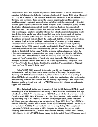 consciousness. What does explain the particular characteristics of dream consciousness,
according to Solms, are the following features of brain activity during REM sleep(Braun et
al., 1997): the activation of core forebrain emotion and instinctual drive mechanisms, i.e.,
the limbic and paralimbic brain areas (the anterior cingulate, insula, hippocampus,
parahippocampal gyrus, and temporal pole), and of the posterior perceptual system(the
fusiform gyrus, superior, inferior and middle temporal gyrus, and angular gyrus) and the
deactivation of executive dorsolateral frontal control mechanisms (the dorsolateral
prefrontal cortex). He further argued that his lesion studies (Solms, 1997) are congruent
with neuroimaging results because they showed that a total cessationof dreaming results
from lesions in the medial part of the frontal lobe and in the temporoparietal junction
(whereas no cessation of dreaming was observed for core brainstem lesions or for
dorsolateral prefrontal lesions). Finally he emphasized that the activation of motivational
mechanisms (such as drives and basic emotions) and of posterior perceptual system
associatedwith deactivation of the executive control (i.e., reality oriented regulatory
mechanism) during REM sleep, is broadly consistent with Freud’s dream theory which
claims that our instinctual drive states (notably appetitive and libidinal drive system) are
relatively disinhibited during sleep. Note that experimental results demonstrating the
existence of unconscious representations that guide behavior (e.g., Shevrin and Fritzler,
1968; Bunce et al., 1999; Arminjon, 2011, for a review) could also have been cited in
support of Freud’s dream theory. This debate was a success for Mark Solms and
neuropsychoanalysis. Indeed, at the end of the debate, approximately 100 people voted
“no” (i.e., “Freud’s dream theory should not be abandoned”), approximately 50 people
voted “yes” and 50 voted “I don’t know”.
Solms’ (1997, 2000) approach to dreaming and his experimental results
fundamentally challenged our current understanding of dreaming. He proposes that
dreaming and REM sleepare controlled by different brain mechanisms. According to
Solms, REM sleepis controlled by cholinergic brain stem mechanisms, whereas dreaming
is mediated by forebrain mechanisms that are probably dopaminergic. This implies that
dreaming can be activated by a variety of NREM triggers. Several experimental results
support this hypothesis.
First, behavioral studies have demonstrated that the link between REM sleepand
dream reports is lax. Subjects awakened during NREM sleepcan recall dreams at a high
rate (Foulkes, 1962: 74% of awakenings in NREM sleepwere followed by dream reports;
Cavallero et al., 1992: 64%; Wittmann et al., 2004: 60%); dreams can be recalled after a
nap consisting only of NREM sleep(Salzarulo, 1971; Palagini et al., 2004); and some
individuals never recall dreams, evenwhen awakened from REM sleep(Pagel, 2003). In
addition, in healthy subjects with a normal dream recall frequency (around 1 dream recall
per week, Schredl, 2008), dream recall after an awakening during REM sleepis not
systematic: 5–30% of awakenings in REM sleepare not followed by a dream recall,
according to the literature (e.g., Dement and Kleitman, 1957a,b; Foulkes, 1962; Hobson,
1988). Finally, 5–10% of NREM dreams cannot be distinguished from REM dreams based
 
