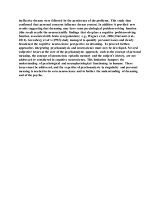 ineffective dreams were followed by the persistence of the problems. This study thus
confirmed that personal concerns influence dream content. In addition it provided new
results suggesting that dreaming may have some psychological problem-solving function
(this result recalls the neuroscientific findings that sleephas a cognitive problem-solving
function associatedwith brain reorganization; e.g., Wagner et al., 2004; Darsaud et al.,
2011). Greenberg et al.’s (1992) study managed to quantify personal issues and clearly
broadened the cognitive neuroscience perspective on dreaming. To proceed further,
approaches integrating psychoanalysis and neuroscience must now be developed. Several
subjective issues at the core of the psychoanalytic approach, such as the concept of personal
meaning, the concept of unconscious episodic memory and the subject’s history, are not
addressed or considered in cognitive neuroscience. This limitation hampers the
understanding of psychological and neurophysiological functioning in humans. These
issues must be addressed, and the expertise of psychoanalysts in singularity and personal
meaning is needed to do so in neuroscience and to further the understanding of dreaming
and of the psyche.
 