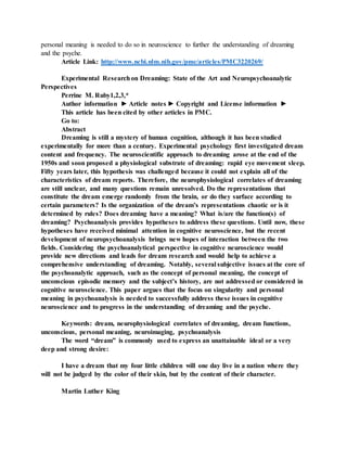 personal meaning is needed to do so in neuroscience to further the understanding of dreaming
and the psyche.
Article Link: http://www.ncbi.nlm.nih.gov/pmc/articles/PMC3220269/
Experimental Researchon Dreaming: State of the Art and Neuropsychoanalytic
Perspectives
Perrine M. Ruby1,2,3,*
Author information ► Article notes ► Copyright and License information ►
This article has been cited by other articles in PMC.
Go to:
Abstract
Dreaming is still a mystery of human cognition, although it has been studied
experimentally for more than a century. Experimental psychology first investigated dream
content and frequency. The neuroscientific approach to dreaming arose at the end of the
1950s and soon proposed a physiological substrate of dreaming: rapid eye movement sleep.
Fifty years later, this hypothesis was challenged because it could not explain all of the
characteristics of dream reports. Therefore, the neurophysiological correlates of dreaming
are still unclear, and many questions remain unresolved. Do the representations that
constitute the dream emerge randomly from the brain, or do they surface according to
certain parameters? Is the organization of the dream’s representations chaotic or is it
determined by rules? Does dreaming have a meaning? What is/are the function(s) of
dreaming? Psychoanalysis provides hypotheses to address these questions. Until now, these
hypotheses have received minimal attention in cognitive neuroscience, but the recent
development of neuropsychoanalysis brings new hopes of interaction between the two
fields. Considering the psychoanalytical perspective in cognitive neuroscience would
provide new directions and leads for dream research and would help to achieve a
comprehensive understanding of dreaming. Notably, several subjective issues at the core of
the psychoanalytic approach, such as the concept of personal meaning, the concept of
unconscious episodic memory and the subject’s history, are not addressed or considered in
cognitive neuroscience. This paper argues that the focus on singularity and personal
meaning in psychoanalysis is needed to successfully address these issues in cognitive
neuroscience and to progress in the understanding of dreaming and the psyche.
Keywords: dream, neurophysiological correlates of dreaming, dream functions,
unconscious, personal meaning, neuroimaging, psychoanalysis
The word “dream” is commonly used to express an unattainable ideal or a very
deep and strong desire:
I have a dream that my four little children will one day live in a nation where they
will not be judged by the color of their skin, but by the content of their character.
Martin Luther King
 