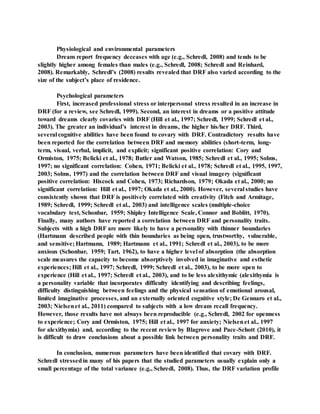 Physiological and environmental parameters
Dream report frequency deceases with age (e.g., Schredl, 2008) and tends to be
slightly higher among females than males (e.g., Schredl, 2008; Schredl and Reinhard,
2008). Remarkably, Schredl’s (2008) results revealed that DRF also varied according to the
size of the subject’s place of residence.
Psychological parameters
First, increased professional stress or interpersonal stress resulted in an increase in
DRF (for a review, see Schredl, 1999). Second, an interest in dreams or a positive attitude
toward dreams clearly covaries with DRF (Hill et al., 1997; Schredl, 1999; Schredl et al.,
2003). The greater an individual’s interest in dreams, the higher his/her DRF. Third,
several cognitive abilities have been found to covary with DRF. Contradictory results have
been reported for the correlation between DRF and memory abilities (short-term, long-
term, visual, verbal, implicit, and explicit; significant positive correlation: Cory and
Ormiston, 1975; Belicki et al., 1978; Butler and Watson, 1985; Schredl et al., 1995; Solms,
1997; no significant correlation: Cohen, 1971; Belicki et al., 1978; Schredl et al., 1995, 1997,
2003; Solms, 1997) and the correlation between DRF and visual imagery (significant
positive correlation: Hiscock and Cohen, 1973; Richardson, 1979; Okada et al., 2000; no
significant correlation: Hill et al., 1997; Okada et al., 2000). However, several studies have
consistently shown that DRF is positively correlated with creativity (Fitch and Armitage,
1989; Schredl, 1999; Schredl et al., 2003) and intelligence scales (multiple-choice
vocabulary test, Schonbar, 1959; Shipley Intelligence Scale, Connor and Boblitt, 1970).
Finally, many authors have reported a correlation between DRF and personality traits.
Subjects with a high DRF are more likely to have a personality with thinner boundaries
(Hartmann described people with thin boundaries as being open, trustworthy, vulnerable,
and sensitive; Hartmann, 1989; Hartmann et al., 1991; Schredl et al., 2003), to be more
anxious (Schonbar, 1959; Tart, 1962), to have a higher level of absorption (the absorption
scale measures the capacity to become absorptively involved in imaginative and esthetic
experiences; Hill et al., 1997; Schredl, 1999; Schredl et al., 2003), to be more open to
experience (Hill et al., 1997; Schredl et al., 2003), and to be less alexithymic (alexithymia is
a personality variable that incorporates difficulty identifying and describing feelings,
difficulty distinguishing between feelings and the physical sensation of emotional arousal,
limited imaginative processes, and an externally oriented cognitive style; De Gennaro et al.,
2003; Nielsenet al., 2011) compared to subjects with a low dream recall frequency.
However, those results have not always been reproducible (e.g., Schredl, 2002 for openness
to experience; Cory and Ormiston, 1975; Hill et al., 1997 for anxiety; Nielsenet al., 1997
for alexithymia) and, according to the recent review by Blagrove and Pace-Schott (2010), it
is difficult to draw conclusions about a possible link between personality traits and DRF.
In conclusion, numerous parameters have been identified that covary with DRF.
Schredl stressedin many of his papers that the studied parameters usually explain only a
small percentage of the total variance (e.g., Schredl, 2008). Thus, the DRF variation profile
 