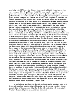 correlating with REM sleep(the vigilance states considered included wakefulness, slow-
wave sleep, and REM sleep), Maquet et al. (1996) found negative correlations in the
precuneus, posterior cingulate cortex, temporoparietal junction, and dorsolateral
prefrontal cortex and positive correlations in the amygdala, anterior cingulate, postcentral
gyrus, thalamus, and pons (see Schwartz and Maquet, 2002; Maquet et al., 2005; Nir and
Tononi, 2010 for reviews). Basedon these results, researchers argued that the particular
functional organization of the brain during REM sleepcould explain the phenomenological
characteristics of dream reports (Hobson and Pace-Schott, 2002; Schwartz and Maquet,
2002; Maquet et al., 2005; Nir and Tononi, 2010). They considered that brain activity
increases and decreases during REM sleepcould be interpreted on the basis of what we
know about brain activity during wakefulness. In this context, the increased occipital
cortex activity during REM sleepcould explain the visual component of dream reports
because neuroimaging results during wakefulness showed that visual imagery with the eyes
closed activates the occipital cortex (Kosslyn and Thompson, 2003). The decreasedactivity
in the temporoparietal junction during REM sleepmay explain why dreams are mainly
experienced in the egocentric coordinates of the first-person; indeed, during wakefulness,
activity in the temporoparietal junction was reported to be greater for allocentric vs.
egocentric representation (e.g., Ruby and Decety, 2001; Zacks et al., 2003) and for third-
vs. first-person perspective (e.g., Ruby and Decety, 2003, 2004). The increased activity in
the hippocampus during REM sleepcould explain why dreams are often composed of
known images or characters, as the hippocampus is known to be associatedwith the
encoding and retrieval of lived events during wakefulness (e.g., Piolino et al., 2009). The
decreased activity in the lateral prefrontal cortex during REM sleepcould explain why
dream stories lack consistency, why the dreamer’s perception of time is altered, why the
dream story is beyond the control of the dreamer and why the dreamer is convinced that
the dream story is really happening. Indeed, during wakefulness, the lateral prefrontal
cortex is involved in executive function, cognitive control, and working memory (Petrides,
2005; Koechlin and Hyafil, 2007). The increased activity in the medial prefrontal cortex
during REM sleepcould explain the attribution of thoughts, beliefs, and emotions to the
characters in the dream because, during wakefulness, the medial prefrontal cortex is
known to participate in mind reading (Ruby et al., 2007, 2009; Legrand and Ruby, 2009).
The increased activity in the motor cortex (precentral gyrus) during REM sleepcould
explain the movements of the characters’ bodies in the dream because, during wakefulness,
motor imagery, and the imagination of someone’s action from the third-person perspective
involve the precentral gyrus (Decety et al., 1994; Ruby and Decety, 2001). Finally, the
amygdala’s activity during REM sleepcould explain why emotions, especially fear, are
often mentioned in dream reports; indeed, the amygdala is involved in the processing of
emotional stimuli during wakefulness (Adolphs, 2008).
In conclusion, results from experimental psychology and neuroscience allow us to
better understand the phenomenology of dreaming and the cerebral correlates of some
characteristics of dream reports. Still, what do they tell us about the role of dreaming?
What are the current hypotheses about dream function(s)?
 
