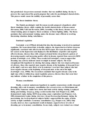 that paradoxical sleeprestores neuronal circuitry that was modified during the day to
preserve the expression of the genetic program that codes for psychological characteristics.
This process would ensure the stability of personality across time.
The threat simulation theory
The Finnish psychologist Antti Revonsuo recently proposed a hypothesis called
threat simulation theory, which explains the fearful characteristics of dream content
(Revonsuo, 2000; Valli and Revonsuo, 2009). According to this theory, dreams serve as
virtual training places to improve threat avoidance or threat fighting ability. The theory
postulates that such nocturnal training makes the dreamer more efficient at resolving
threatening situations during wakefulness.
Emotional regulation
Cartwright et al. (1998a,b) defended the idea that dreaming is involved in emotional
regulation. Her team showed that, in healthy subjects, the depression level before sleepwas
significantly correlated with affect in the first REM report. Her team also observed that
low scorers on the depression scale displayed a flat distribution of positive and negative
affect in dreams, whereas those with a depressed mood before sleepshowed a pattern of
decreasing negative and increasing positive affect in dreams reported from successive REM
periods (Cartwright et al., 1998a). These results led Cartwright’s team to suggest that
dreaming may actively moderate mood overnight in normal subjects. The team
strengthened this hypothesis by showing that among subjects who were depressed because
of a divorce, those who reported more negative dreams at the beginning of sleepand fewer
at the night’s end were more likely to be in remission 1 year later than subjects who had
fewer negative dreams at the beginning of sleepand more at the end of the night
(Cartwright et al., 1998b). The researchers concluded that negative dreams early in the
night may reflect a within-sleep mood regulation process, whereas those that occur later
may indicate a failure in the completion of this process.
Memory consolidation
Finally, a current mainstream hypothesis in cognitive neuroscience credits sleepand
dreaming with a role in memory consolidation (for a recent review, see Diekelmann and
Born, 2010). Numerous studies have shown that brain activity during training is replayed
during post-training sleep(e.g., using a serial reaction time task Maquet et al., 2000,
demonstrated replay during REM sleep; using a maze exploration task Peigneux et al.,
2004, demonstrated replay during slow-wave sleep). Decreasedperformance during the
post-training day in sleep-deprived subjects further suggestedthat the replay of brain
activity at night contributes to memory consolidation (e.g., Maquet et al., 2003). Only
recently, however, have experimental results in humans argued in favor of a role of
dreaming per se in memory consolidation. In one study, subjects were trained on a virtual
 