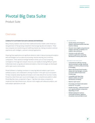 pivotal.io
PIVOTAL HANDOUT
Pivotal Big Data Suite
Product Suite
COMPLETE PLATFORM FOR DATA-DRIVEN ENTERPRISES
Many industry stalwarts have found their traditional business models under threat by a
new generation of fast growing competitors that leverage big data and analytics. These
new companies are transforming and redefining markets by creating innovative customer
experiences with intelligent, customer-centered applications.
Powering these applications are significant advances made in data processing and analytics
with technologies such as scale-out processing, machine learning, and in-memory
computation. These advances leverage hardware trends such as cloud computing,
convergence of storage and compute resources, and rapidly increasing RAM per system.
Collectively known as big data and advanced analytics, these technologies are developed
within open source communities.
Pivotal Software is a leading contributor to many big data and analytics open source
software projects, and is dedicated to driving innovation in the open source ecosystem.
To help companies adopt big data and analytics and create data-driven business models,
Pivotal has rolled these open source technologies into a comprehensive platform called
Pivotal Big Data Suite, as depicted in Figure 1. Big Data Suite allows companies to
modernize their data infrastructure, discover more insights with advanced analytics, and
build analytic applications at scale.
KEY ADVANTAGES
•	 Quickly deploy and manage an
analytics-optimized business data lake
based on Hadoop
•	 Discover more insights using advanced
analytics with SQL on Hadoop or an
analytics data warehouse
•	 Innovate at scale with smart,
predictive applications backed by
distributed in-memory data stores
FEATURES OF BIG DATA SUITE
•	 Comprehensive offering covering
data processing & storage, advanced
analytics, in-memory data processing
& messaging
•	 Works with Pivotal Cloud Foundry –
deploy with Ops Manager, consume
as services within Pivotal Cloud
Foundry apps
•	 Compatible with Open Data
Platform (ODP) core based
distributions of Hadoop
•	 Based on open source
•	 Processing core-based subscription
license for 1 to 3 years
•	 Flexible licensing – reallocate licensed
core capacity between components
depending on need
•	 Multiple deployment options:
commodity hardware, appliance,
virtualized, cloud and hybrid cloud
Overview
 