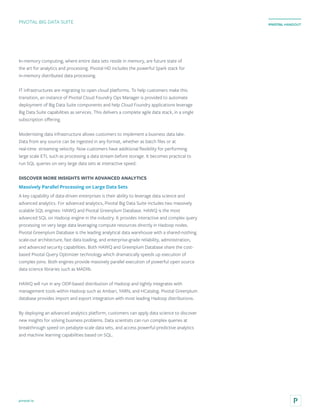 pivotal.io
PIVOTAL HANDOUT
In-memory computing, where entire data sets reside in memory, are future state of
the art for analytics and processing. Pivotal HD includes the powerful Spark stack for
in-memory distributed data processing.
IT infrastructures are migrating to open cloud platforms. To help customers make this
transition, an instance of Pivotal Cloud Foundry Ops Manager is provided to automate
deployment of Big Data Suite components and help Cloud Foundry applications leverage
Big Data Suite capabilities as services. This delivers a complete agile data stack, in a single
subscription offering.
Modernizing data infrastructure allows customers to implement a business data lake.
Data from any source can be ingested in any format, whether as batch files or at
real-time streaming velocity. Now customers have additional flexibility for performing
large scale ETL such as processing a data stream before storage. It becomes practical to
run SQL queries on very large data sets at interactive speed.
DISCOVER MORE INSIGHTS WITH ADVANCED ANALYTICS
Massively Parallel Processing on Large Data Sets
A key capability of data-driven enterprises is their ability to leverage data science and
advanced analytics. For advanced analytics, Pivotal Big Data Suite includes two massively
scalable SQL engines: HAWQ and Pivotal Greenplum Database. HAWQ is the most
advanced SQL on Hadoop engine in the industry. It provides interactive and complex query
processing on very large data leveraging compute resources directly in Hadoop nodes.
Pivotal Greenplum Database is the leading analytical data warehouse with a shared-nothing
scale-out architecture, fast data loading, and enterprise-grade reliability, administration,
and advanced security capabilities. Both HAWQ and Greenplum Database share the cost-
based Pivotal Query Optimizer technology which dramatically speeds up execution of
complex joins. Both engines provide massively parallel execution of powerful open source
data science libraries such as MADlib.
HAWQ will run in any ODP-based distribution of Hadoop and tightly integrates with
management tools within Hadoop such as Ambari, YARN, and HCatalog. Pivotal Greenplum
database provides import and export integration with most leading Hadoop distributions.
By deploying an advanced analytics platform, customers can apply data science to discover
new insights for solving business problems. Data scientists can run complex queries at
breakthrough speed on petabyte-scale data sets, and access powerful predictive analytics
and machine learning capabilities based on SQL.
PIVOTAL BIG DATA SUITE
 