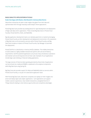 pivotal.io
PIVOTAL HANDOUT
BUILD ANALYTIC APPLICATIONS AT SCALE
Scale-Out Apps with Elastic, Distributed In-memory Data Stores
Data-driven enterprises are able to take insights they glean from their data and
operationalize them through massively scaled analytic-driven applications.
Pivotal Big Data Suite provides key building blocks for rapid development and deployment
of high scale data-centric applications. These include Big Data Suite on Pivotal Cloud
Foundry, Pivotal GemFire, Redis, and RabbitMQ.
Big data application development teams can radically speed time to market by leveraging
Pivotal Cloud Foundry as their development and deployment environment. All components
of Big Data Suite can be accessed as services within Pivotal Cloud Foundry, and Big
Data Suite includes an instance of Pivotal Cloud Foundry Ops Manager to automate
this deployment.
Pivotal GemFire is a distributed, in-memory NoSQL database. This enables enterprises
to build scaled-out, highly available transactional systems with sub-second latency
requirements. GemFire-powered applications can process many simultaneous operations
and maintain sub-second response time at linear scale. Examples of such applications
include large scale ticketing or financial trading applications.
The large volumes of historical data typically generated by these kinds of applications
can be archived into traditional RDBMS or pipelined to the analytical components
within Big Data Suite using Spring XD.
Big Data Suite also provides support for Redis and RabbitMQ either as services within
Pivotal Cloud Foundry, or as part of a stand alone application stack.
With Pivotal Big Data Suite, data-driven companies can rapidly turn their insights into
action and deploy high scale analytic applications.. Such applications can support
mobile customer experiences, mass market transactions, and global Internet of
Things networks leading to new revenue opportunities and competitive advantages.
PIVOTAL BIG DATA SUITE
 