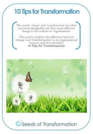 10TipsforTransformation
The words ‘change’ and ‘transformation’ are often
used interchangeably, but they mean different
things in the context of organisations.
This article explores the difference between
‘change’ and ‘transformation’ in an organisational
context, and then identifies
10 Tips for Transformation.
 