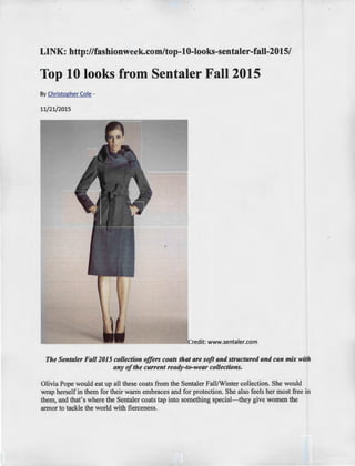 LINK: http://fashionweek.com/top-10-looks-sentaler-fall-2015/
Top 10 looks from Sentaler Fall 2015
By Christopher Cole -
11/21/2015
Credit: www.sentaler.com
The Senta/er Fall 2015 collection offers coats that are soft and structured and can mix with
any ofthe current ready-to-wear collections.
Olivia Pope would eat up all these coats from the Sentaler Fall/Winter collection. She would
wrap herself in them for their warm embraces and for protection. She also feels her most free in
them, and that's where the Sentaler coats tap into something special- they give women the
armor to tackle the world with fierceness.
 