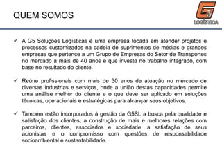 QUEM SOMOS
 A G5 Soluções Logísticas é uma empresa focada em atender projetos e
processos customizados na cadeia de suprimentos de médias e grandes
empresas que pertence a um Grupo de Empresas do Setor de Transportes
no mercado a mais de 40 anos e que investe no trabalho integrado, com
base no resultado do cliente.
 Reúne profissionais com mais de 30 anos de atuação no mercado de
diversas industrias e serviços, onde a união destas capacidades permite
uma análise melhor do cliente e o que deve ser aplicado em soluções
técnicas, operacionais e estratégicas para alcançar seus objetivos.
 Também estão incorporados à gestão da G5SL a busca pela qualidade e
satisfação dos clientes, a construção de mais e melhores relações com
parceiros, clientes, associados e sociedade, a satisfação de seus
acionistas e o compromisso com questões de responsabilidade
socioambiental e sustentabilidade.
 