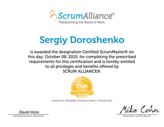 Sergiy Doroshenko
is awarded the designation Certified ScrumMaster® on
this day, October 08, 2010, for completing the prescribed
requirements for this certification and is hereby entitled
to all privileges and benefits offered by
SCRUM ALLIANCE®.
Certificant ID: 000106882 Certification Expires: 13 October 2012
David Hicks
Certified Scrum Trainer® Chairman of the Board
 
