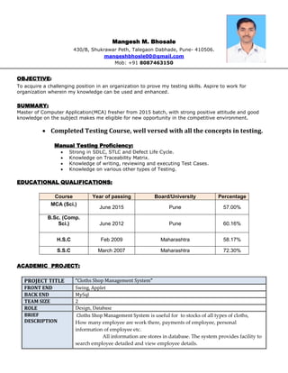 Mangesh M. Bhosale
430/B, Shukrawar Peth, Talegaon Dabhade, Pune- 410506.
mangeshbhosle00@gmail.com
Mob: +91 8087463150
OBJECTIVE:
To acquire a challenging position in an organization to prove my testing skills. Aspire to work for
organization wherein my knowledge can be used and enhanced.
SUMMARY:
Master of Computer Application(MCA) fresher from 2015 batch, with strong positive attitude and good
knowledge on the subject makes me eligible for new opportunity in the competitive environment.
 Completed Testing Course, well versed with all the concepts in testing.
Manual Testing Proficiency:
 Strong in SDLC, STLC and Defect Life Cycle.
 Knowledge on Traceability Matrix.
 Knowledge of writing, reviewing and executing Test Cases.
 Knowledge on various other types of Testing.
EDUCATIONAL QUALIFICATIONS:
Course Year of passing Board/University Percentage
MCA (Sci.)
June 2015 Pune 57.00%
B.Sc. (Comp.
Sci.) June 2012 Pune 60.16%
H.S.C Feb 2009 Maharashtra 58.17%
S.S.C March 2007 Maharashtra 72.30%
ACADEMIC PROJECT:
PROJECT TITLE “Cloths Shop Management System”
FRONT END Swing, Applet
BACK END MySql
TEAM SIZE 2
ROLE Design, Database
BRIEF
DESCRIPTION
Cloths Shop Management System is useful for to stocks of all types of cloths,
How many employee are work there, payments of employee, personal
information of employee etc.
All information are stores in database. The system provides facility to
search employee detailed and view employee details.
 