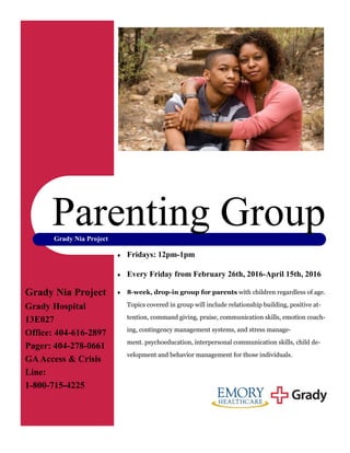 Grady Nia Project
 Fridays: 12pm-1pm
 Every Friday from February 26th, 2016-April 15th, 2016
 8-week, drop-in group for parents with children regardless of age.
Topics covered in group will include relationship building, positive at-
tention, command giving, praise, communication skills, emotion coach-
ing, contingency management systems, and stress manage-
ment. psychoeducation, interpersonal communication skills, child de-
velopment and behavior management for those individuals.
Parenting Group
Grady Nia Project
Grady Hospital
13E027
Office: 404-616-2897
Pager: 404-278-0661
GAAccess & Crisis
Line:
1-800-715-4225
Organization
 