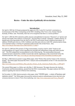 1
Jerusalem, Israel, May 22, 2005
Bextra – Under the skin of politically driven decision
Introduction:
On April 6, 2005 the US Senate postponed the approval of Dr. Lester M. Crawford’s nomination as
Commissioner of the FDA. Commenting on the FDA’s handling of the Vioxx crisis, Senator Edward
Kennedy, D-Mass. said, "Personally, there has to be recognition that there is a serious problem."
On April 7, 2005 the FDA relented to public pressure and published its decision (“Decision”), to “protect and
advance the health of the millions of Americans”, advising Pfizer it should ‘voluntarily’ withdraw Bextra, its
popular pain relieving product from the shelf or the FDA would initiate formal withdrawal procedures. In
addition, NSAID pain relievers, COX-2 inhibitors and other pain relievers, both OTC and prescription drugs,
were required to place a warning of a potential cardiovascular risk on their boxes. (See:
http://www.fda.gov/bbs/topics/news/2005/NEW01171.html )
On April 15, 2005 the FDA posted a 22 Page memorandum, issued on April 6, titled “Analysis and
recommendations for Agency action regarding non-steroidal anti-inflammatory drugs and cardiovascular
risk”. The FDA adopted the recommendations on the following day. The memorandum discussed,
summarized and evaluated the available research data and the significance of the research that led to this
milestone decision. (See: http://www.fda.gov/cder/drug/infopage/COX2/NSAIDdecisionMemo.pdf)
On May 2, 2005 Intercon posted a 6 page White paper, titled “Politics Pain and the Torture of the American
People”. The White paper discussed the FDA’s Analysis and recommendation on the CV risk associated with
NSAIDs. (See:
http://www.interconus.com/Politics_Pain_and_the_Torture_of_the_American_People_May_1_2005.pdf )
The current White paper is a follow up to the May 2, 2005 document. The paper discusses the Analysis,
Conclusions and Recommendations, quoted from the FDA’s memorandum. The paper analyzes the FDA’s
analysis regarding the removal of Bextra from marketing.
On November 14, 2004, Intercon posted a white paper, titled “VIOXX pain – a story of business and
statistics errors”. The White paper discussed the statistical analysis methodological errors that led to the
erroneous decision to remove Vioxx from marketing. (see: http://www.interconus.com/Vioxx_Pain.pdf )
 