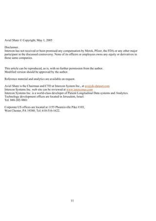 11
Aviel Shatz © Copyright, May 1, 2005
Disclaimer.
Intercon has not received or been promised any compensation by Merck, Pfizer, the FDA or any other major
participant in the discussed controversy. None of its officers or employees owns any equity or derivatives in
those same companies.
This article can be reproduced, as is, with no further permission from the author.
Modified version should be approved by the author.
Reference material and analytics are available on request.
Aviel Shatz is the Chairman and CTO at Intercon System Inc., at avi@ds-dataset.com
Intercon Systems Inc. web site can be reviewed at www.interconus.com
Intercon Systems Inc. is a world-class developer of Patient Longitudinal Data systems and Analytics.
Technology development offices are located in Jerusalem, Israel.
Tel. 888-202-9801
Corporate US offices are located at 1155 Phoenixville Pike #103,
West Chester, PA 19380, Tel: 610-516-1622.
 