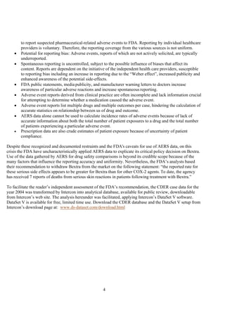 4
to report suspected pharmaceutical-related adverse events to FDA. Reporting by individual healthcare
providers is voluntary. Therefore, the reporting coverage from the various sources is not uniform.
• Potential for reporting bias: Adverse events, reports of which are not actively solicited, are typically
underreported.
• Spontaneous reporting is uncontrolled, subject to the possible influence of biases that affect its
content. Reports are dependent on the initiative of the independent health care providers, susceptible
to reporting bias including an increase in reporting due to the “Weber effect”, increased publicity and
enhanced awareness of the potential side-effects.
• FDA public statements, media publicity, and manufacturer warning letters to doctors increase
awareness of particular adverse reactions and increase spontaneous reporting.
• Adverse event reports derived from clinical practice are often incomplete and lack information crucial
for attempting to determine whether a medication caused the adverse event.
• Adverse event reports list multiple drugs and multiple outcomes per case, hindering the calculation of
accurate statistics on relationship between us of drug and outcome.
• AERS data alone cannot be used to calculate incidence rates of adverse events because of lack of
accurate information about both the total number of patient exposures to a drug and the total number
of patients experiencing a particular adverse event.
• Prescription data are also crude estimates of patient exposure because of uncertainty of patient
compliance.
Despite these recognized and documented restraints and the FDA's caveats for use of AERS data, on this
crisis the FDA have uncharacteristically applied AERS data to explicate its critical policy decision on Bextra.
Use of the data gathered by AERS for drug safety comparisons is beyond its credible scope because of the
many factors that influence the reporting accuracy and uniformity. Nevertheless, the FDA’s analysts based
their recommendation to withdraw Bextra from the market on the following statement: “the reported rate for
these serious side effects appears to be greater for Bextra than for other COX-2 agents. To date, the agency
has received 7 reports of deaths from serious skin reactions in patients following treatment with Bextra.”
To facilitate the reader’s independent assessment of the FDA’s recommendation, the CDER case data for the
year 2004 was transformed by Intercon into analytical database, available for public review, downloadable
from Intercon’s web site. The analysis hereunder was facilitated, applying Intercon’s DataSet V software.
DataSet V is available for free, limited time use. Download the CDER database and the DataSet V setup from
Intercon’s download page at: www.ds-dataset.com/download.html
 