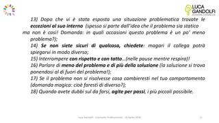 Luca Gandolfi - Counselor Professionista - 19 Aprile 2016
13) Dopo che vi è stata esposta una situazione problematica trovate le
eccezioni al suo interno (spesso si parte dall’idea che il problema sia statico
ma non è così! Domanda: in quali occasioni questo problema è un po’ meno
problema?);
14) Se non siete sicuri di qualcosa, chiedete: magari il collega potrà
spiegarvi in modo diverso;
15) Interrompere con rispetto e con tatto…(nelle pause mentre respira)!
16) Parlare di meno del problema e di più della soluzione (la soluzione si trova
ponendosi al di fuori del problema!);
17) Se il problema non si risolvesse cosa cambieresti nel tuo comportamento
(domanda magica: cioè faresti di diverso?);
18) Quando avete dubbi sul da farsi, agite per passi, i più piccoli possibile.
11
 
