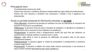 •Presupposti sono:
•Il cambiamento avviene per stadi;
•Coloro che riescono a cambiare utilizzano metodi adatti per ogni stadio di cambiamento;
•Coloro che non riescono a cambiare non conoscono i metodi o non li applicano con
sistematicità.
•Esiste un periodo temporale di riferimento articolato su sei stadi:
1)Pre-riflessione: la persona ha pensato di cambiare ma non ha intenzione di muoversi nei
prossimi 6 mesi (non è un problema);
2)Riflessione: la persona inizia ad avere il bisogno di cambiare o il desiderio di cambiare e
intende farlo entro i prossimi 6 mesi (riflettere sui problemi);
3)Preparazione: la persona inizia a programmare quello che può fare per ottenere un
cambiamento e intende mettersi in azione entro 1 mese;
4)Azione: negli ultimi 6 mesi la persona ha effettuato nel proprio stile di vita alcuni
cambiamenti evidenti;
5)Mantenimento: la persona agisce in modo da consolidare il cambiamento e prevenire
ricadute (regressioni);
6)Conclusione: la persona è stabile nel nuovo stato oramai riconosciuto e non tornerà ai
vecchi schemi mentali (permanenza dei nuovi «pattern»)Luca Gandolfi - Counselor Professionista - 19 Aprile 2016 14
 