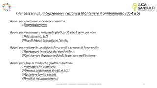 Luca Gandolfi - Counselor Professionista - 19 Aprile 2016
•Per passare da: Intraprendere l’azione a Mantenere il cambiamento (da 4 a 5)
Azioni per «premiarci ed essere premiati»
1)Incoraggiamento
Azioni per «imparare a mettere in pratica ciò che è bene per noi»
1)Rilassamento (!?)
2)Piccoli Rituali (abbassano l’ansia)
Azioni per «evitare le condizioni sfavorevoli e crearne di favorevoli»
1)Esortazioni («metodo del sandwich»)
2)Considerare il gruppo lodando le persone nell’insieme
Azioni per «fare in modo che gli altri ci aiutino»
1)Manager che ascoltano
2)Dirigere andando in giro (D.A.I.G.)
3)Sostenere la vita sociale
4)Email di incoraggiamento
17
 