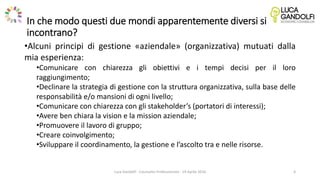 In che modo questi due mondi apparentemente diversi si
incontrano?
•Alcuni principi di gestione «aziendale» (organizzativa) mutuati dalla
mia esperienza:
•Comunicare con chiarezza gli obiettivi e i tempi decisi per il loro
raggiungimento;
•Declinare la strategia di gestione con la struttura organizzativa, sulla base delle
responsabilità e/o mansioni di ogni livello;
•Comunicare con chiarezza con gli stakeholder’s (portatori di interessi);
•Avere ben chiara la vision e la mission aziendale;
•Promuovere il lavoro di gruppo;
•Creare coinvolgimento;
•Sviluppare il coordinamento, la gestione e l’ascolto tra e nelle risorse.
Luca Gandolfi - Counselor Professionista - 19 Aprile 2016 4
 