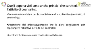 Quelli appena visti sono anche principi che caratterizzano
l’attività di counseling:
•Comunicazione chiara per la condivisione di un obiettivo (contratto di
counseling);
•Descrizione del processo/percorso che le parti condividono per
raggiungere l’obiettivo definito nel contratto;
•Ascoltare il cliente e creare con lo stesso l’alleanza.
Luca Gandolfi - Counselor Professionista - 19 Aprile 2016 5
 