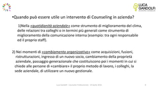 •Quando può essere utile un intervento di Counseling in azienda?
1)Nella «quotidianità aziendale» come strumento di miglioramento del clima,
delle relazioni tra colleghi o in termini più generali come strumento di
miglioramento della comunicazione interna (esempio: tra ogni responsabile
ed il proprio staff).
2) Nei momenti di «cambiamento organizzativo» come acquisizioni, fusioni,
ristrutturazioni, ingresso di un nuovo socio, cambiamento della proprietà
aziendale, passaggio generazionale che costituiscono poi i momenti in cui si
chiede alle persone di «cambiare» il proprio metodo di lavoro, i colleghi, la
sede aziendale, di utilizzare un nuovo gestionale.
Luca Gandolfi - Counselor Professionista - 19 Aprile 2016 8
 