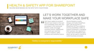 1
LET’S WORK TOGETHER AND
MAKE YOUR WORKPLACE SAFE
Don't learn safety by accident!
Record near-misses on the spot
and immediately share with your
co-workers in the community.
Perform audits and trigger
corrective actions. Dashboards
and reports give real-time
insight in incidents, safety
concerns and corrective actions.
Harvist Solutions invents,
designs and builds SharePoint
apps. We are big fans of
SharePoint 2013 as a platform
and the possibilities it offers to
support companies in managing
their business. Our objective is
to build clever SharePoint apps
which can be used to improve &
control business processes.
“
“Safety is everyone’s responsibility”
HEALTH & SAFETY APP FOR SHAREPOINT
RECORD NEAR MISSES ON THE SPOT WITH YOUR PHONE
 