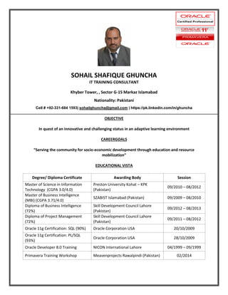 SOHAIL SHAFIQUE GHUNCHA
IT TRAINING CONSULTANT
Khyber Tower, , Sector G-15 Markaz Islamabad
Nationality: Pakistani
Cell # +92-331-684 1593| sohailghuncha@gmail.com | https://pk.linkedin.com/in/ghuncha
OBJECTIVE
In quest of an innovative and challenging status in an adaptive learning environment
CAREERGOALS
“Serving the community for socio-economic development through education and resource
mobilization”
EDUCATIONAL VISTA
Degree/ Diploma Certificate Awarding Body Session
Master of Science in Information
Technology (CGPA 3.0/4.0)
Preston University Kohat – KPK
(Pakistan)
09/2010 – 08/2012
Master of Business Intelligence
(MBI) (CGPA 3.71/4.0)
SZABIST Islamabad (Pakistan) 09/2009 – 08/2010
Diploma of Business Intelligence
(72%)
Skill Development Council Lahore
(Pakistan)
09/2012 – 08/2013
Diploma of Project Management
(72%)
Skill Development Council Lahore
(Pakistan)
09/2011 – 08/2012
Oracle 11g Certification: SQL (90%) Oracle Corporation USA 20/10/2009
Oracle 11g Certification: PL/SQL
(93%)
Oracle Corporation USA 28/10/2009
Oracle Developer 8.0 Training NICON International Lahore 04/1999 – 09/1999
Primavera Training Workshop Meavenprojects Rawalpindi (Pakistan) 02/2014
 