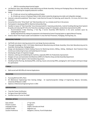 o 2002 for exceeding departmental targets
• Led Machine shop, Axle Assembly, Brake Machining and Brake Assembly, Painting and Packaging Shop as Manufacturing Lead
Engineer for achieving the assigned production numbers
• Saved:
o Rs. 12 lakhs per annum by modifying packing of brakes
o Rs. 10 lakhs per annum in Packing of Axles to M/s Ashok Leyland by designing returnable and collapsible steelages
• Selected, ordered & established “Atlas Copco" make Electrical Screwer for fastening; worth about Rs. 1.6 crores; the first in Asia
Continent
• Converted the entire "Drive Head" and “Axle Assembly Line” as a mistake proof line in the process
• Participated in developing SPM for Machine & Assembly Shop
• Handled re-layout of "Axle Assembly" Area (Conveyorized) for improving productivity, material handling (Demag Hoist System)
& quality and reducing TPT (Thru Put Time) thus resulting in saving of 5 manpower, productivity improvement by 40%
o Accommodated 4 New Washing, 1 Test Rig, 1 Carrier Assembly SPM Machine in the same available space by
redesigning the layout
o Quality improvement by making all components to be fastened by Control Torquing System as against Manual Torquing
• Acted as Short Time Project Leader and Establisher in areas like Rust Prevention, Packaging, Painting Shop, etc.
KNOWLEDGE PURVIEW
• Half Shaft and column steering process & its tool design & process planning
• Thorough Knowledge in HCV / LCV Brakes Machining & Manufacturing and Brake Assembly, Drive Axle Manufacturing and its
Assembly, Painting Shop, Packaging Depts.
• Design and development of Work Holding Fixtures for Machining Centers, Milling , Rolling , Welding & Heat Treatment Shop
(Continuous Carburizing Furnace and Sealed Quench Furnace)
• Developing all types of Inspection Gauges
• Selection, ordering and establishing the machines, especially SPM's for Productivity improvement
• Designer of Low cost Automation And Machines (SPM's) for Machine Shop and Axle Assembly Department
• Building "Poka-Yoke" System in the manufacturing process
• Handling Facility Planning; developing SPMs, ordering, tryouts and proving SPMs, packaging for safe transport and layout design
for optimization
IT SKILLS
• Well versed with MS Office & Internet Applications
EDUCATION
• Pursuing MS from BITS, Pilani
• BE (Mechanical Engineering) from Evening College - Sri Jayachamarajendra College of Engineering, Mysore, Karnataka,
University Of Mysore in 2002
• Diploma in Mechanical Engineering from in 1991
CERTIFICATIONS
• Train the Trainer Certification
• Six Sigma Green Belt Certified
• Certified Internal Trainer for GD&T
PERSONAL DETAILS
Date of Birth : 2nd
Apr’1971
Present Location : Bangalore
Languages Known : English, Kannada and Hindi
LinkedIn Profile : Nagendra urs
Location Preference : Bangalore, Chennai, Pune & Hyderabad
 