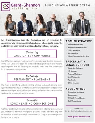 BUILDING YOU A TERRIFIC TEAM
Exclusively
PERMANENT + PLACEMENT
Successful
LONG + LASTING CONNECTIONS
Connecting
CANDIDATES + COMPANIES
ADMINISTRATIVE
•  Executive Assistants
•  Administrative Assistants
•  Office Managers
•  Receptionists
•  Client/Customer Service Reps
SPE C IALIST +
L E GAL SUPPORT
•  Marketing Assistants
•  HR Support
•  Financial Assistants
•  Legal Assistants
•  Paralegals
•  Office Services
ACCOU NTING
•  Accounting Assistants
•  Bookkeepers
•  A/P, A/R,Payroll Clerks
•  Staff Accountants
We know good recruiting starts with understanding.By listening to and knowing
you, we’re able to deliver on your specific goals. Our success is built on long-term
relationships marked by thorough communication.Our goal isn’t just to get your
business, but to keep it.
Our focus is identifying and representing talented individuals seeking career
opportunities and not just another job.We work with both active and passive job
seekers assuring we won’t overlook your most qualified and dedicated candidate.
We know the best candidates in the market.
Grant-Shannonisadirect-hirerecruitingfirmconnectingcandidates+companies
in the Twin Cities since 2001. We combine the best practices of large national
recruiting firms with the flexibility and focus of a small, local firm. We are your
local, premier recruiting partner.
Let Grant-Shannon take the frustration out of recruiting by
connecting you with exceptional candidates whose goals, strengths
and interests align with the needs and culture of your company.
DIANA KERR
612-424-6398 | diana@grantshannon.com
www.grantshannon.com
 