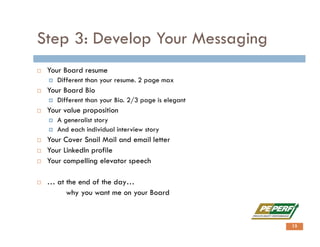 Step 3: Develop Your Messaging
 Your Board resume
 Different than your resume. 2 page max
 Your Board Bio
 Different than your Bio. 2/3 page is elegant
 Your value proposition
 A generalist story
 And each individual interview story
 Your Cover Snail Mail and email letter
 Your LinkedIn profile
 Your compelling elevator speech
 … at the end of the day…
why you want me on your Board
13
 