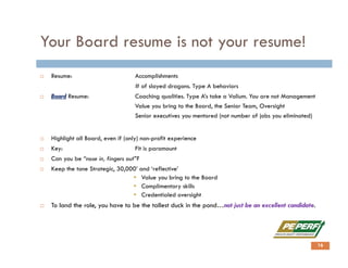 Your Board resume is not your resume!
 Resume: Accomplishments
# of slayed dragons. Type A behaviors
 Board Resume: Coaching qualities. Type A’s take a Valium. You are not Management
Value you bring to the Board, the Senior Team, Oversight
Senior executives you mentored (not number of jobs you eliminated)
 Highlight all Board, even if (only) non-profit experience
 Key: Fit is paramount
 Can you be “nose in, fingers out”?
 Keep the tone Strategic, 30,000’ and ‘reflective’
 Value you bring to the Board
 Complimentary skills
 Credentialed oversight
 To land the role, you have to be the tallest duck in the pond…not just be an excellent candidate.
16
 