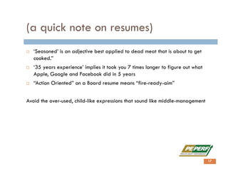(a quick note on resumes)
 ‘Seasoned’ is an adjective best applied to dead meat that is about to get
cooked.”
 ‘35 years experience’ implies it took you 7 times longer to figure out what
Apple, Google and Facebook did in 5 years
 “Action Oriented” on a Board resume means “fire-ready-aim”
Avoid the over-used, child-like expressions that sound like middle-management
17
 