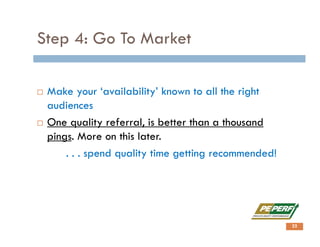 Step 4: Go To Market
 Make your ‘availability’ known to all the right
audiences
 One quality referral, is better than a thousand
pings. More on this later.
. . . spend quality time getting recommended!
22
 