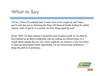 What to Say
“Hi Jim. I Know It’s probably been 5 years since we’ve caught up and I hope
you’re well. See you’re still doing the thing with General Textile. Calling for selfish
reasons which I’ll get to in a second, but first, things good by you?
Great. Well. I’ve been making a concerted move to place myself on two Boards,
have beefed up by Board credentials, and am making my interest known to a
couple dozen people like you who I know might be, on occasion, in the cross-hairs
of hearing about Board needs. Specifically, I’m now Governance certified at. . . ”
(keep the pitch to 2 sentences).
25
 