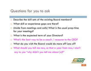 Questions for you to ask
 Describe the skill sets of the existing Board members?
 What skill or experience gaps are there?
 (Aside from meetings and calls) What is the usual prep-time
for your meetings?
 What is the expected term of your Directors?
 What’s the best way to be a coach / resource to the CEO?
 What do you wish the Board would do more of? Less of?
 What should you tell me now, so that a year from now, I don’t
say to you “why didn’t you tell me about (x)?”
29
 