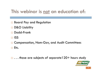 This webinar is not an education of:
 Board Pay and Regulation
 D&O Liability
 Dodd-Frank
 ISS
 Compensation, Nom-Gov, and Audit Committees
 Etc.
 . . . those are subjects of separate120+ hours study
3
 